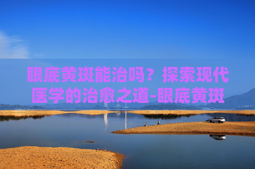 眼底黄斑能治吗？探索现代医学的治愈之道-眼底黄斑能治吗能治好吗