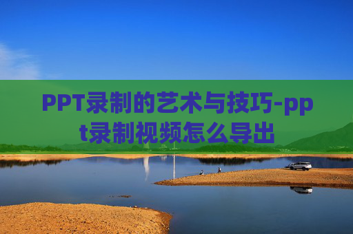 PPT录制的艺术与技巧-ppt录制视频怎么导出