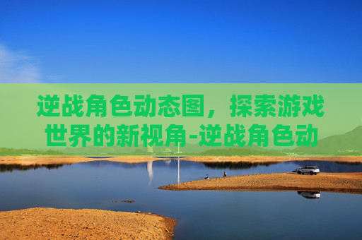 逆战角色动态图，探索游戏世界的新视角-逆战角色动态图片大全