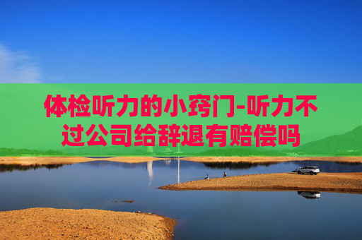 体检听力的小窍门-听力不过公司给辞退有赔偿吗