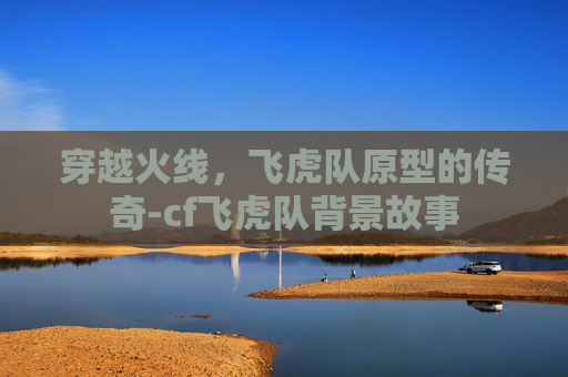 穿越火线，飞虎队原型的传奇-cf飞虎队背景故事