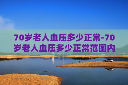 70岁老人血压多少正常-70岁老人血压多少正常范围内为标准