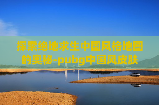 探索绝地求生中国风格地图的奥秘-pubg中国风皮肤