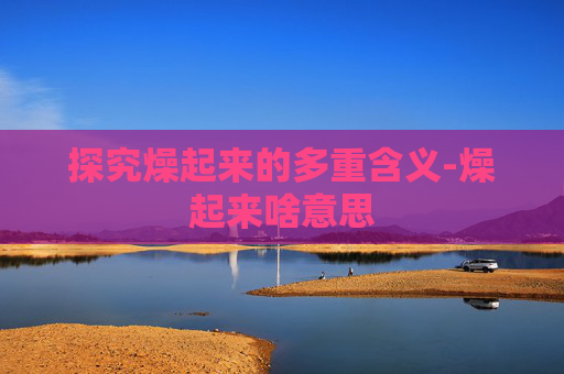 探究燥起来的多重含义-燥起来啥意思