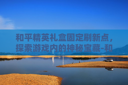 和平精英礼盒固定刷新点，探索游戏内的神秘宝藏-和平精英礼盒固定刷新点怎么设置