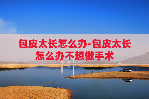包皮太长怎么办-包皮太长怎么办不想做手术