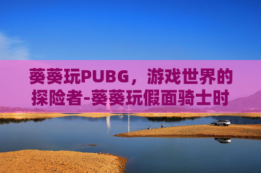 葵葵玩PUBG，游戏世界的探险者-葵葵玩假面骑士时王