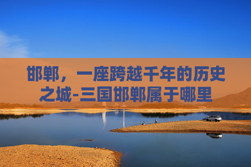 邯郸，一座跨越千年的历史之城-三国邯郸属于哪里