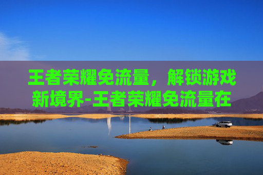 王者荣耀免流量，解锁游戏新境界-王者荣耀免流量在哪里设置