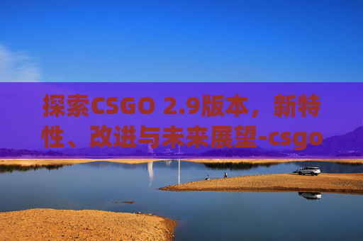 探索CSGO 2.9版本，新特性、改进与未来展望-csgom2.3