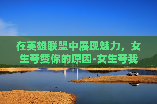 在英雄联盟中展现魅力，女生夸赞你的原因-女生夸我
